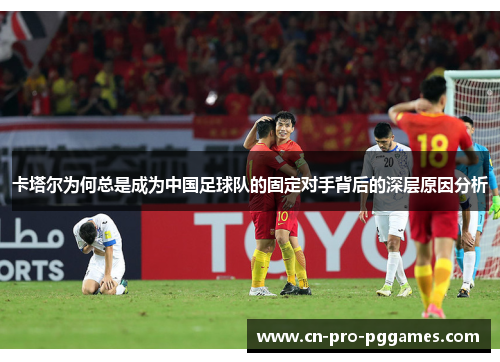 卡塔尔为何总是成为中国足球队的固定对手背后的深层原因分析