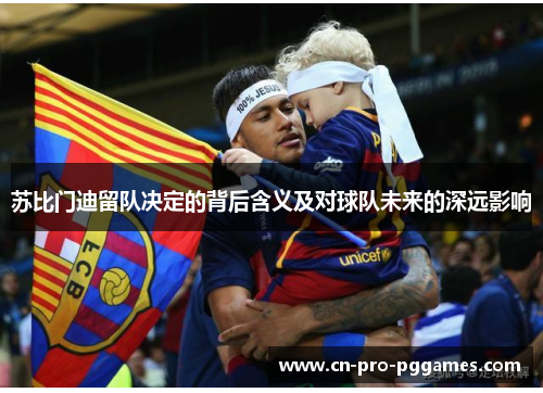 苏比门迪留队决定的背后含义及对球队未来的深远影响 苏比门迪留队决定的背后含义及对球队未来的深远影响
