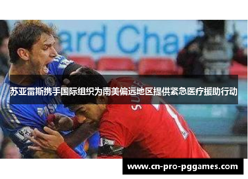 苏亚雷斯携手国际组织为南美偏远地区提供紧急医疗援助行动 苏亚雷斯携手国际组织为南美偏远地区提供紧急医疗援助行动