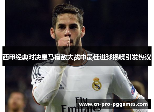 西甲经典对决皇马宿敌大战中最佳进球揭晓引发热议 西甲经典对决皇马宿敌大战中最佳进球揭晓引发热议