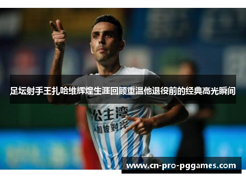 足坛射手王扎哈维辉煌生涯回顾重温他退役前的经典高光瞬间