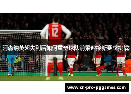阿森纳英超失利后如何重塑球队前景迎接新赛季挑战 阿森纳英超失利后如何重塑球队前景迎接新赛季挑战