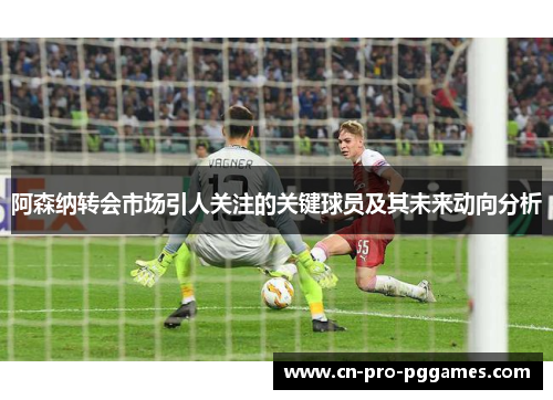 阿森纳转会市场引人关注的关键球员及其未来动向分析 阿森纳转会市场引人关注的关键球员及其未来动向分析