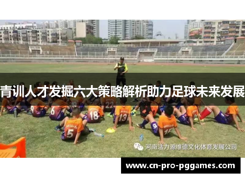 青训人才发掘六大策略解析助力足球未来发展 青训人才发掘六大策略解析助力足球未来发展