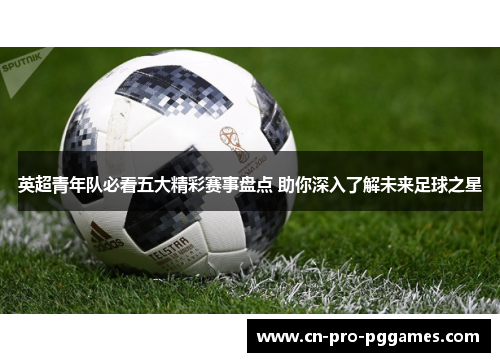 英超青年队必看五大精彩赛事盘点 助你深入了解未来足球之星