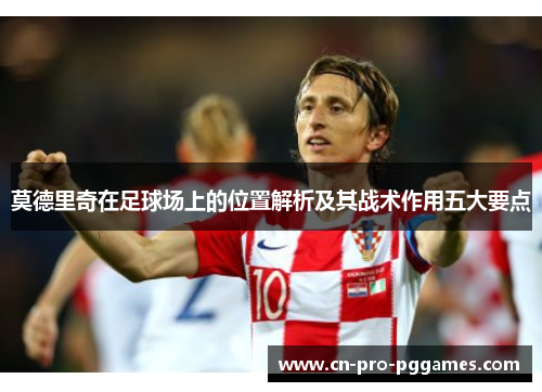 莫德里奇在足球场上的位置解析及其战术作用五大要点 莫德里奇在足球场上的位置解析及其战术作用五大要点