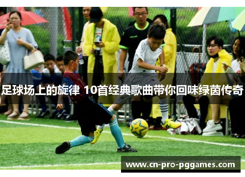 足球场上的旋律 10首经典歌曲带你回味绿茵传奇 足球场上的旋律 10首经典歌曲带你回味绿茵传奇