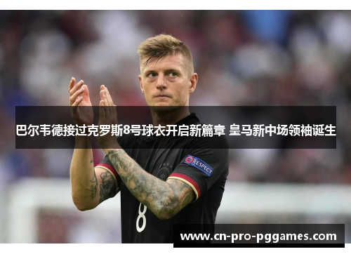 巴尔韦德接过克罗斯8号球衣开启新篇章 皇马新中场领袖诞生 巴尔韦德接过克罗斯8号球衣开启新篇章 皇马新中场领袖诞生