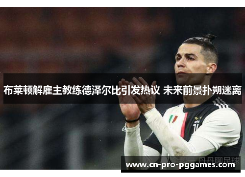 布莱顿解雇主教练德泽尔比引发热议 未来前景扑朔迷离 布莱顿解雇主教练德泽尔比引发热议 未来前景扑朔迷离