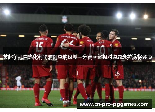 英超争冠白热化利物浦阿森纳仅差一分赛季终极对决悬念拉满将登顶